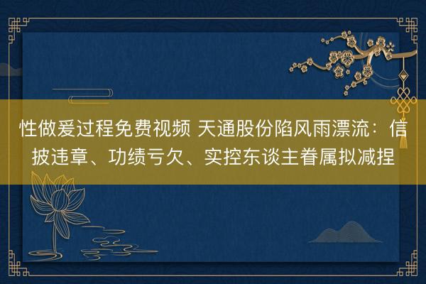 性做爰过程免费视频 天通股份陷风雨漂流：信披违章、功绩亏欠、实控东谈主眷属拟减捏