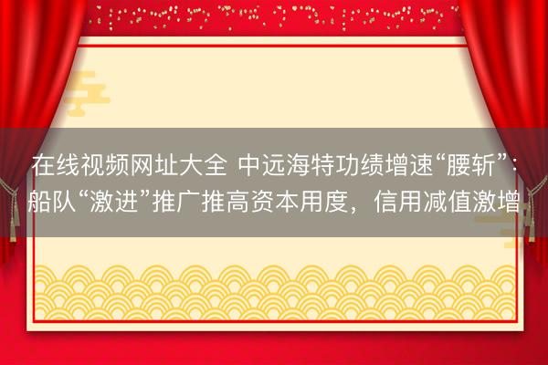 在线视频网址大全 中远海特功绩增速“腰斩”：船队“激进”推广推高资本用度，信用减值激增