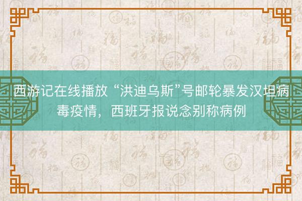 西游记在线播放 “洪迪乌斯”号邮轮暴发汉坦病毒疫情，西班牙报说念别称病例