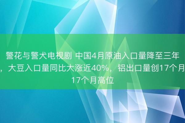 警花与警犬电视剧 中国4月原油入口量降至三年低位，大豆入口量同比大涨近40%，铝出口量创17个月高位