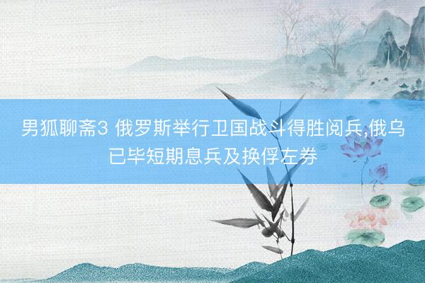 男狐聊斋3 俄罗斯举行卫国战斗得胜阅兵，俄乌已毕短期息兵及换俘左券