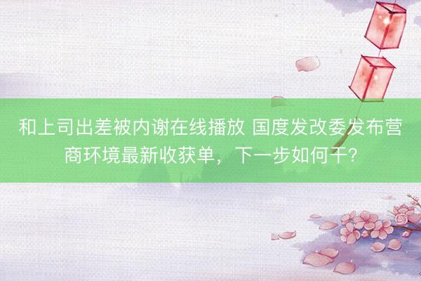 和上司出差被内谢在线播放 国度发改委发布营商环境最新收获单，下一步如何干？