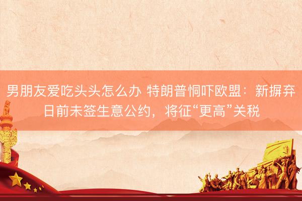 男朋友爱吃头头怎么办 特朗普恫吓欧盟：新摒弃日前未签生意公约，将征“更高”关税