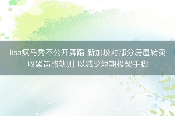 lisa疯马秀不公开舞蹈 新加坡对部分房屋转卖收紧策略轨则 以减少短期投契手脚