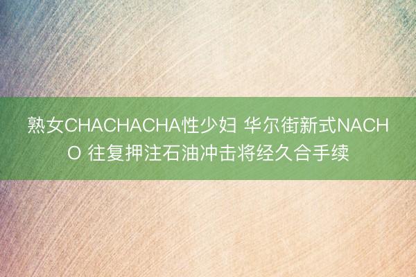 熟女CHACHACHA性少妇 华尔街新式NACHO 往复押注石油冲击将经久合手续