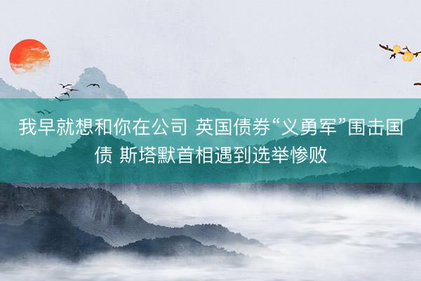 我早就想和你在公司 英国债券“义勇军”围击国债 斯塔默首相遇到选举惨败
