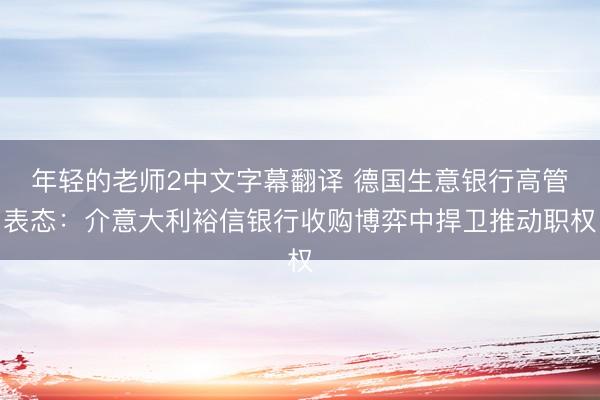 年轻的老师2中文字幕翻译 德国生意银行高管表态：介意大利裕信银行收购博弈中捍卫推动职权