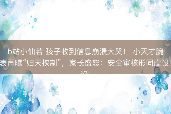 b站小仙若 孩子收到信息崩溃大哭！ 小天才腕表再曝“归天挟制”，家长盛怒：安全审核形同虚设！
