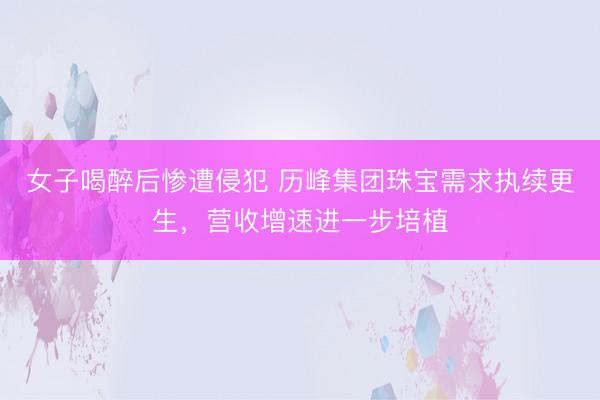 女子喝醉后惨遭侵犯 历峰集团珠宝需求执续更生，营收增速进一步培植