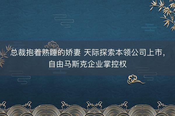 总裁抱着熟睡的娇妻 天际探索本领公司上市，自由马斯克企业掌控权