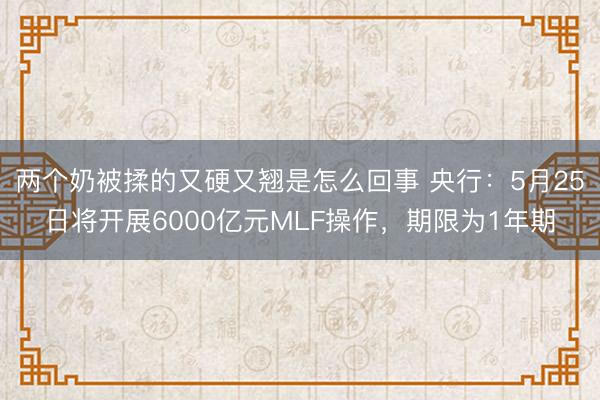 两个奶被揉的又硬又翘是怎么回事 央行：5月25日将开展6000亿元MLF操作，期限为1年期
