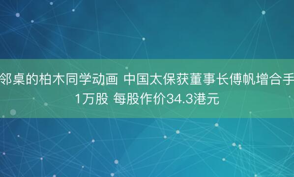 邻桌的柏木同学动画 中国太保获董事长傅帆增合手1万股 每股作价34.3港元