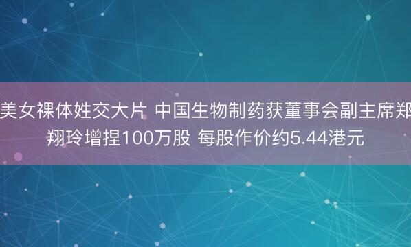 美女裸体姓交大片 中国生物制药获董事会副主席郑翔玲增捏100万股 每股作价约5.44港元
