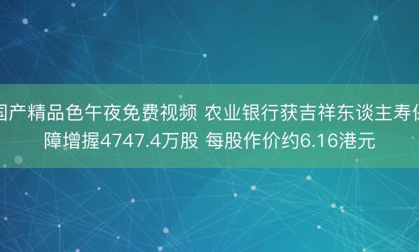 国产精品色午夜免费视频 农业银行获吉祥东谈主寿保障增握4747.4万股 每股作价约6.16港元