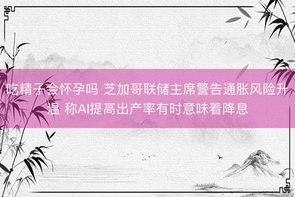 吃精子会怀孕吗 芝加哥联储主席警告通胀风险升温 称AI提高出产率有时意味着降息