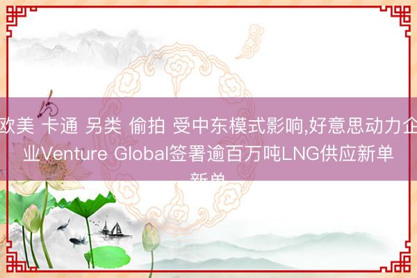 欧美 卡通 另类 偷拍 受中东模式影响，好意思动力企业Venture Global签署逾百万吨LNG供应新单