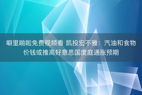 噼里啪啦免费视频看 凯投宏不雅：汽油和食物价钱或推高好意思国度庭通胀预期