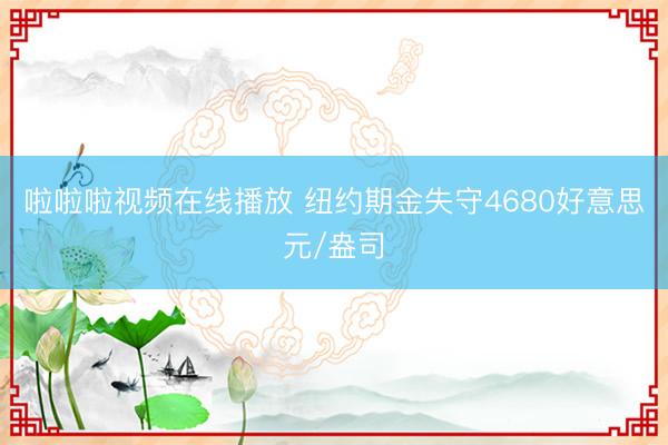 啦啦啦视频在线播放 纽约期金失守4680好意思元/盎司