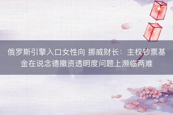 俄罗斯引擎入口女性向 挪威财长：主权钞票基金在说念德撤资透明度问题上濒临两难