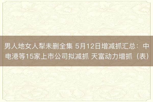 男人地女人犁未删全集 5月12日增减抓汇总：中电港等15家上市公司拟减抓 天富动力增抓（表）