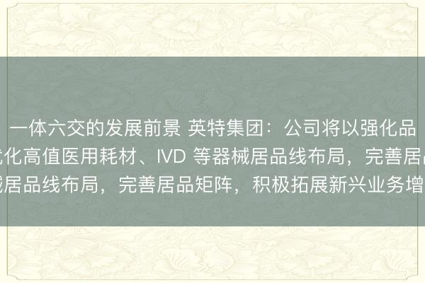 一体六交的发展前景 英特集团：公司将以强化品种导入为中枢，抓续优化高值医用耗材、IVD 等器械居品线布局，完善居品矩阵，积极拓展新兴业务增漫空间