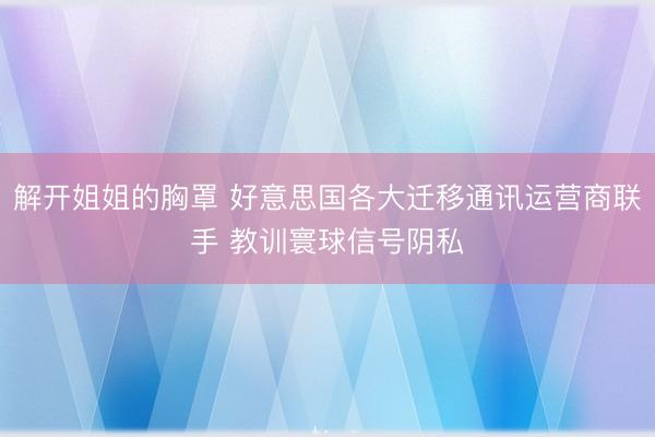 解开姐姐的胸罩 好意思国各大迁移通讯运营商联手 教训寰球信号阴私