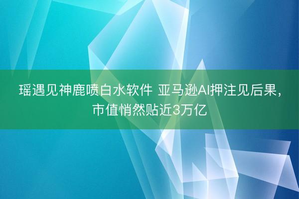 瑶遇见神鹿喷白水软件 亚马逊AI押注见后果，市值悄然贴近3万亿