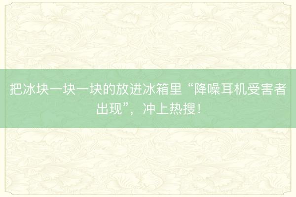 把冰块一块一块的放进冰箱里 “降噪耳机受害者出现”,冲上热搜!