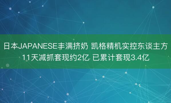 日本JAPANESE丰满挤奶 凯格精机实控东谈主方11天减抓套现约2亿 已累计套现3.4亿