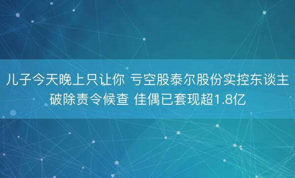 儿子今天晚上只让你 亏空股泰尔股份实控东谈主破除责令候查 佳偶已套现超1.8亿