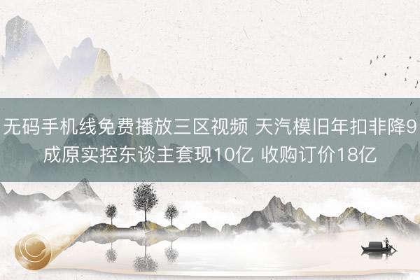 无码手机线免费播放三区视频 天汽模旧年扣非降9成原实控东谈主套现10亿 收购订价18亿