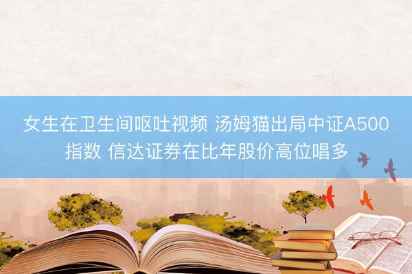 女生在卫生间呕吐视频 汤姆猫出局中证A500指数 信达证券在比年股价高位唱多