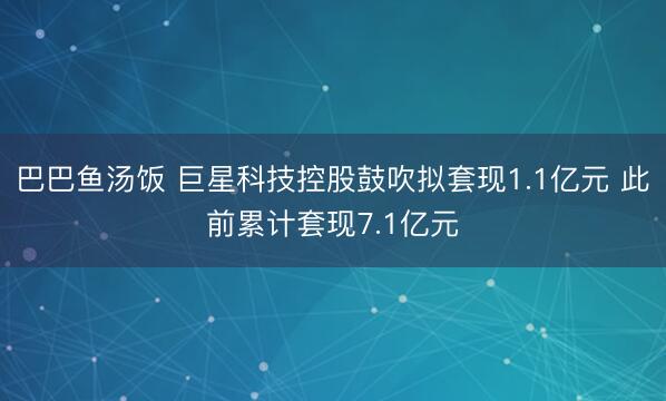 巴巴鱼汤饭 巨星科技控股鼓吹拟套现1.1亿元 此前累计套现7.1亿元