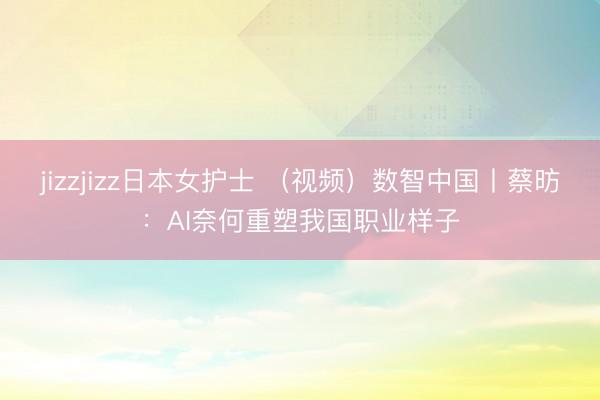 jizzjizz日本女护士 （视频）数智中国丨蔡昉：AI奈何重塑我国职业样子
