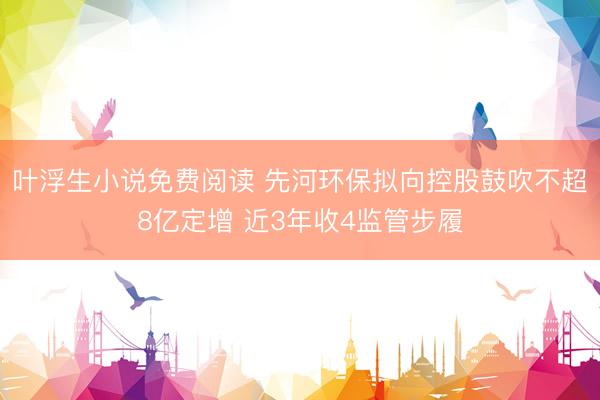 叶浮生小说免费阅读 先河环保拟向控股鼓吹不超8亿定增 近3年收4监管步履