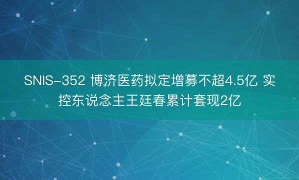 SNIS-352 博济医药拟定增募不超4.5亿 实控东说念主王廷春累计套现2亿
