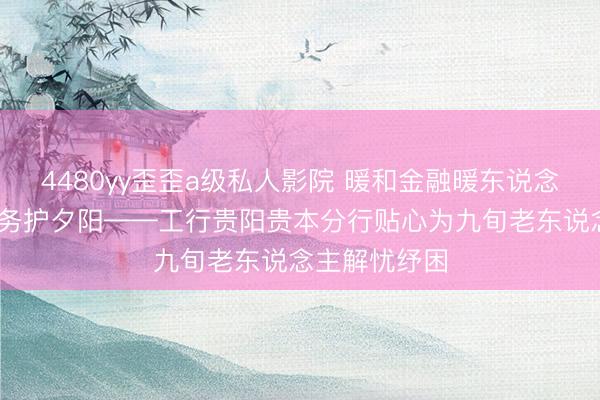 4480yy歪歪a级私人影院 暖和金融暖东说念主心 上门服务护夕阳——工行贵阳贵本分行贴心为九旬老东说念主解忧纾困