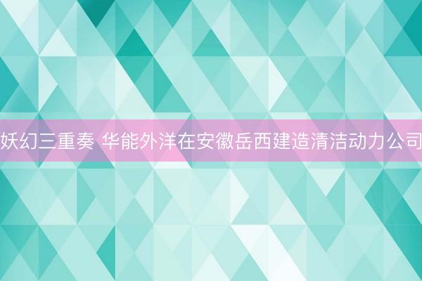 妖幻三重奏 华能外洋在安徽岳西建造清洁动力公司