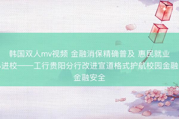 韩国双人mv视频 金融消保精确普及 惠民就业暖心进校——工行贵阳分行改进宣道格式护航校园金融安全