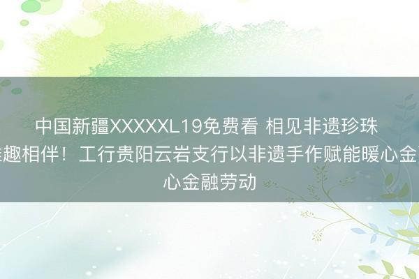 中国新疆XXXXXL19免费看 相见非遗珍珠 巧手雅趣相伴！工行贵阳云岩支行以非遗手作赋能暖心金融劳动