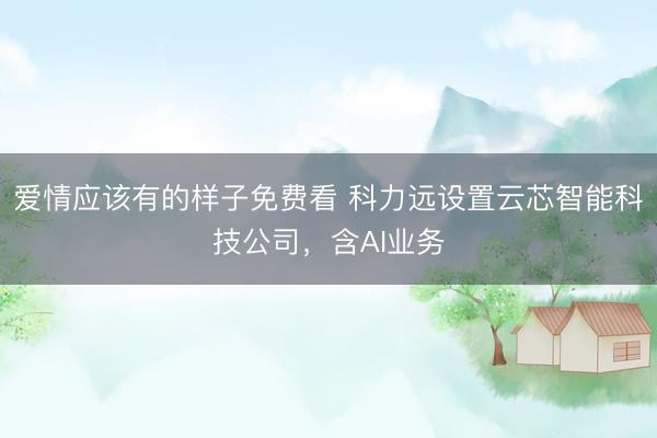爱情应该有的样子免费看 科力远设置云芯智能科技公司，含AI业务