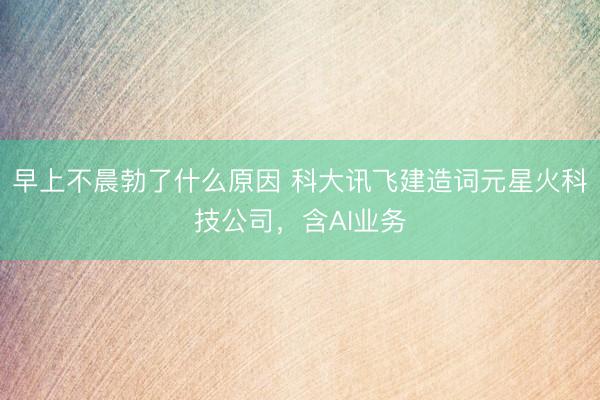 早上不晨勃了什么原因 科大讯飞建造词元星火科技公司，含AI业务