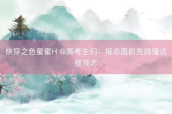 快穿之色蜜蜜H @高考生们：报志愿前先搞懂这些观念