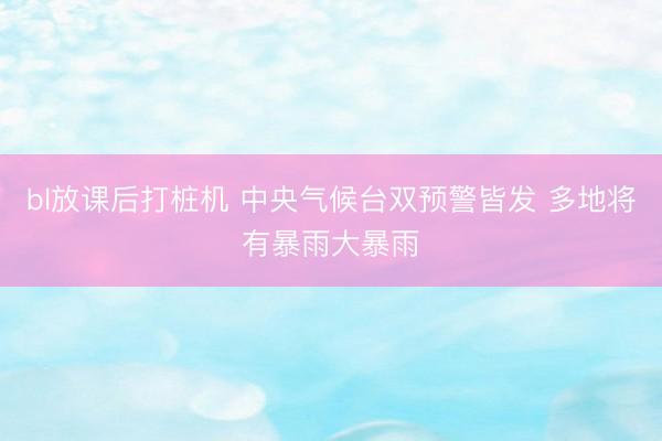 bl放课后打桩机 中央气候台双预警皆发 多地将有暴雨大暴雨
