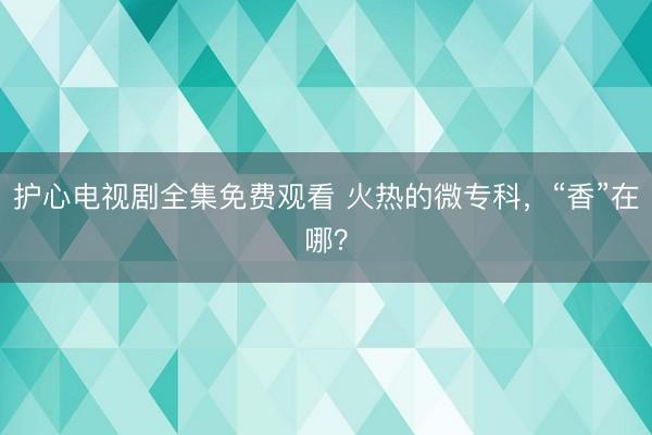 护心电视剧全集免费观看 火热的微专科,“香”在哪?