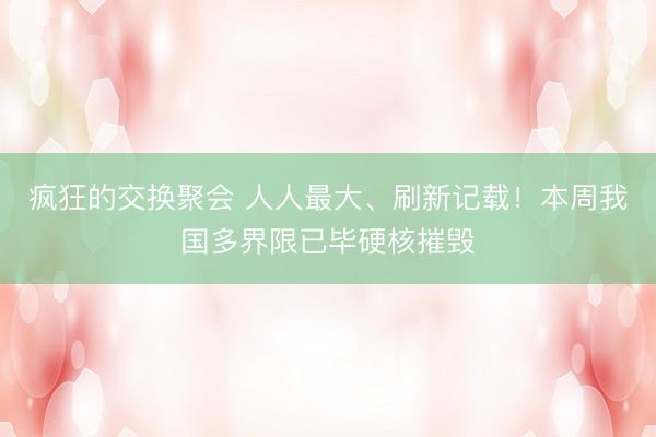疯狂的交换聚会 人人最大、刷新记载！本周我国多界限已毕硬核摧毁