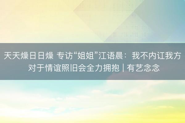 天天燥日日燥 专访“姐姐”江语晨：我不内讧我方 对于情谊照旧会全力拥抱 | 有艺念念