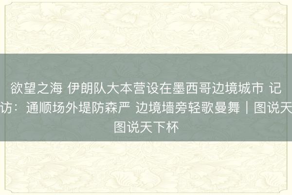 欲望之海 伊朗队大本营设在墨西哥边境城市 记者走访：通顺场外堤防森严 边境墙旁轻歌曼舞｜图说天下杯