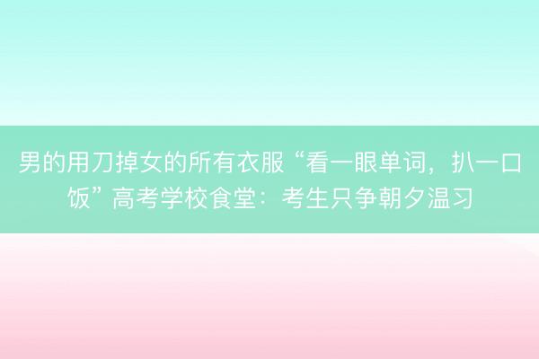 男的用刀掉女的所有衣服 “看一眼单词，扒一口饭” 高考学校食堂：考生只争朝夕温习