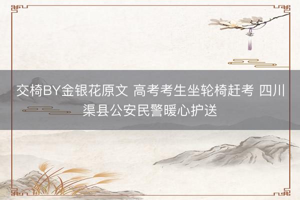 交椅BY金银花原文 高考考生坐轮椅赶考 四川渠县公安民警暖心护送